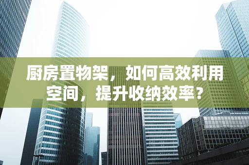 厨房置物架，如何高效利用空间，提升收纳效率？