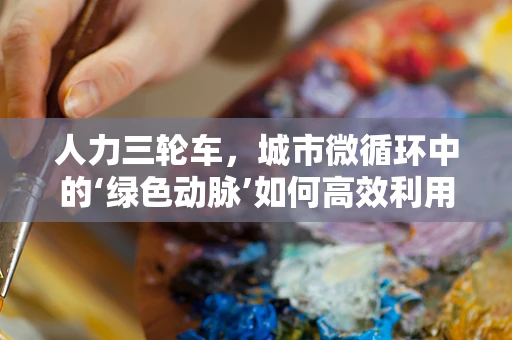 人力三轮车，城市微循环中的‘绿色动脉’如何高效利用？