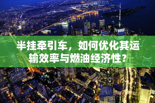 半挂牵引车，如何优化其运输效率与燃油经济性？