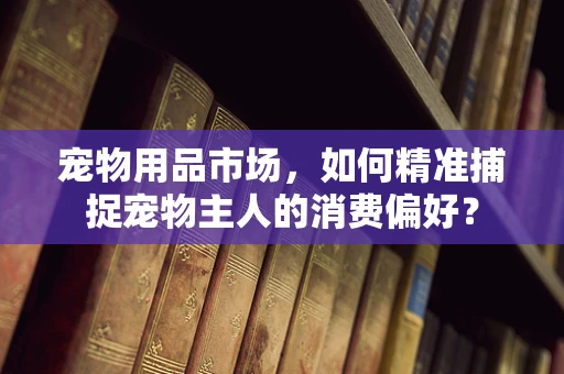 宠物用品市场，如何精准捕捉宠物主人的消费偏好？