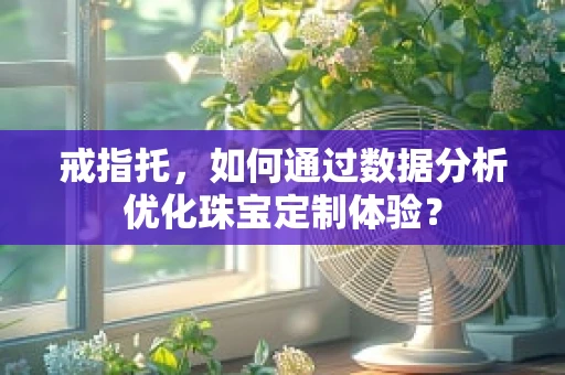 戒指托，如何通过数据分析优化珠宝定制体验？