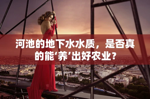 河池的地下水水质，是否真的能‘养’出好农业？