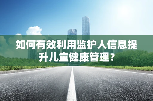 如何有效利用监护人信息提升儿童健康管理？