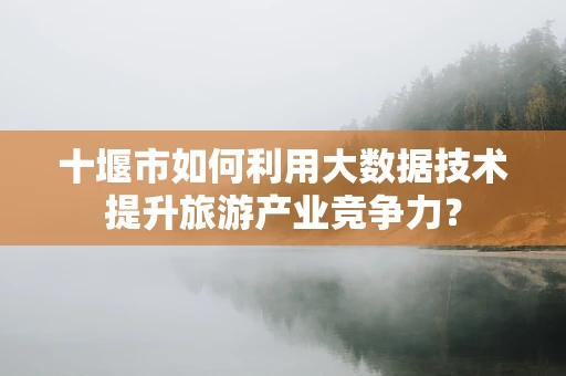 十堰市如何利用大数据技术提升旅游产业竞争力？
