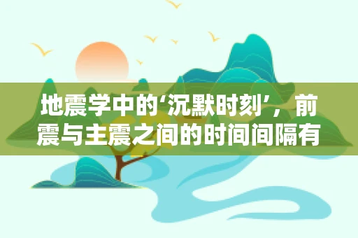 地震学中的‘沉默时刻’，前震与主震之间的时间间隔有何意义？