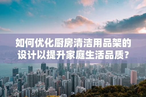 如何优化厨房清洁用品架的设计以提升家庭生活品质？
