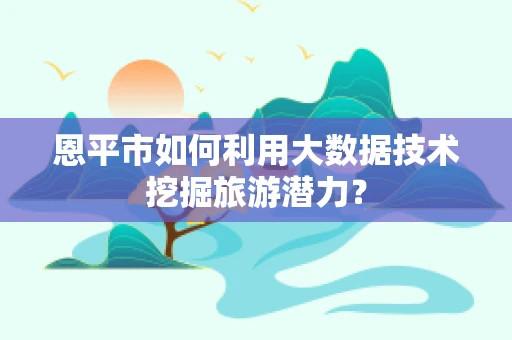 恩平市如何利用大数据技术挖掘旅游潜力？