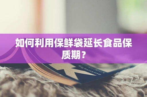 如何利用保鲜袋延长食品保质期？