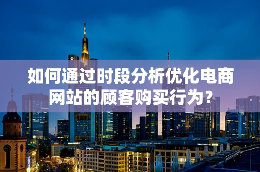 如何通过时段分析优化电商网站的顾客购买行为？
