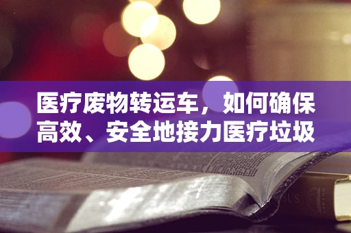 医疗废物转运车，如何确保高效、安全地接力医疗垃圾？