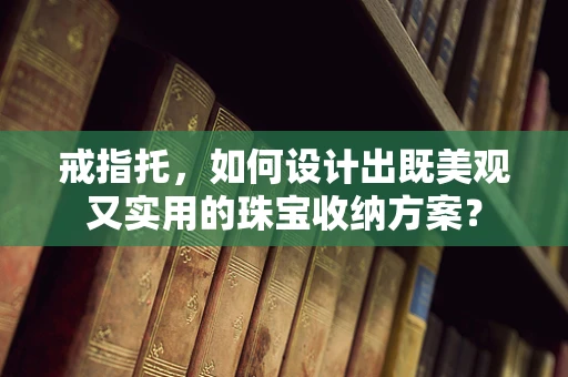 戒指托，如何设计出既美观又实用的珠宝收纳方案？