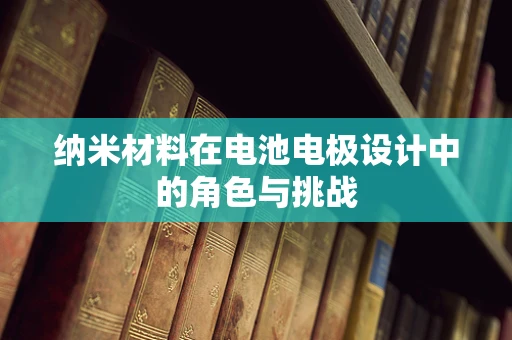 纳米材料在电池电极设计中的角色与挑战