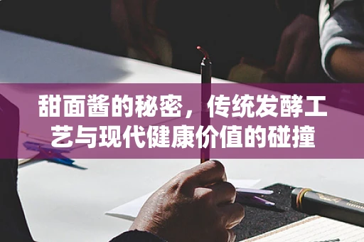 甜面酱的秘密，传统发酵工艺与现代健康价值的碰撞
