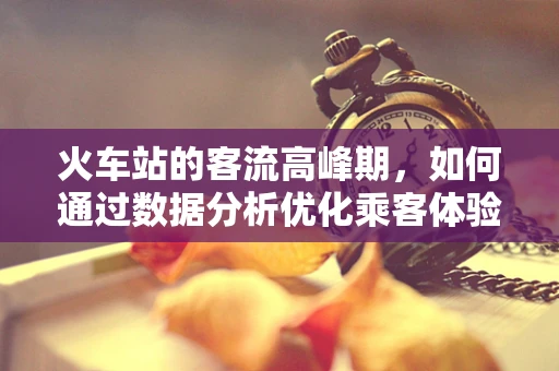 火车站的客流高峰期，如何通过数据分析优化乘客体验？