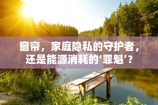 窗帘，家庭隐私的守护者，还是能源消耗的‘罪魁’？