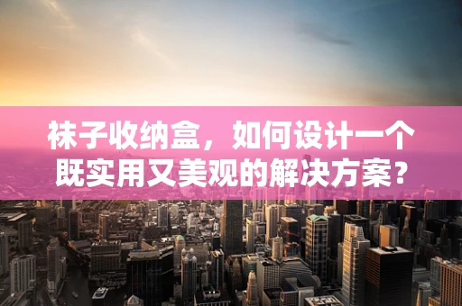 袜子收纳盒，如何设计一个既实用又美观的解决方案？