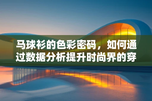 马球衫的色彩密码，如何通过数据分析提升时尚界的穿搭潮流？