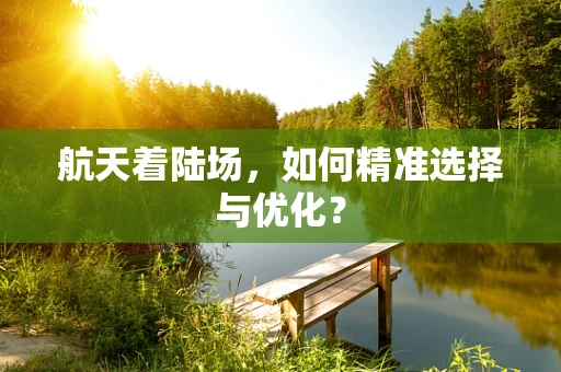 航天着陆场，如何精准选择与优化？