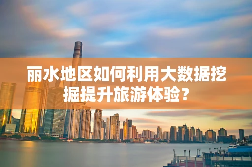 丽水地区如何利用大数据挖掘提升旅游体验？