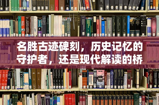 名胜古迹碑刻，历史记忆的守护者，还是现代解读的桥梁？