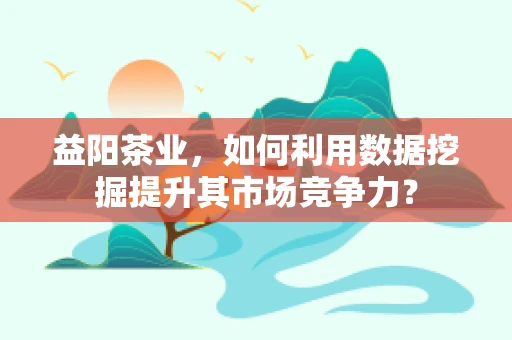 益阳茶业，如何利用数据挖掘提升其市场竞争力？