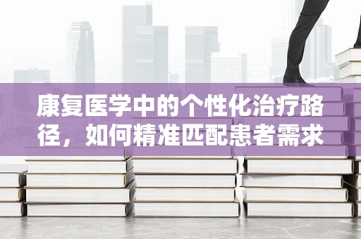 康复医学中的个性化治疗路径，如何精准匹配患者需求？