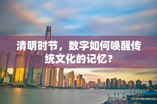 清明时节，数字如何唤醒传统文化的记忆？