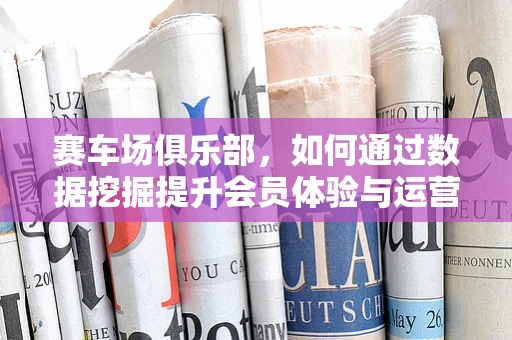 赛车场俱乐部，如何通过数据挖掘提升会员体验与运营效率？
