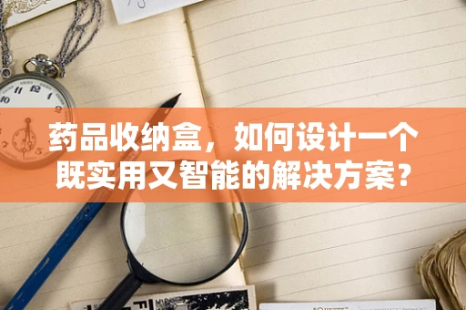 药品收纳盒，如何设计一个既实用又智能的解决方案？