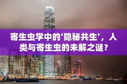 寄生虫学中的‘隐秘共生’，人类与寄生虫的未解之谜？