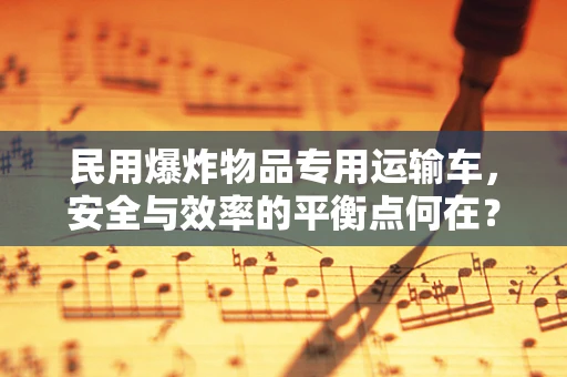民用爆炸物品专用运输车，安全与效率的平衡点何在？