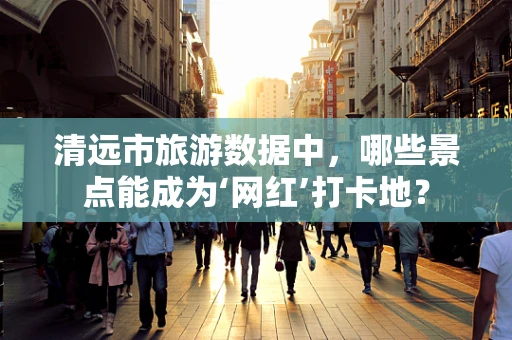 清远市旅游数据中，哪些景点能成为‘网红’打卡地？