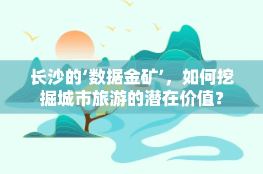 长沙的‘数据金矿’，如何挖掘城市旅游的潜在价值？