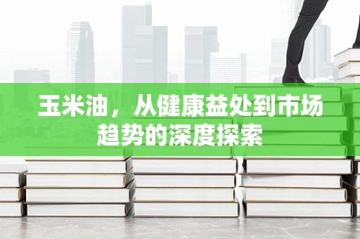 玉米油，从健康益处到市场趋势的深度探索