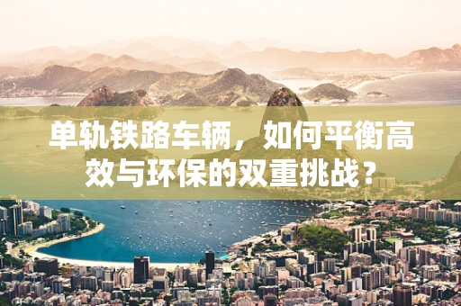 单轨铁路车辆，如何平衡高效与环保的双重挑战？