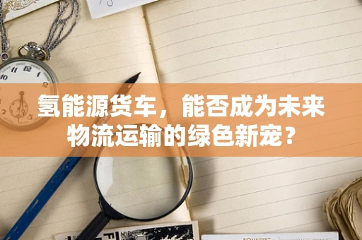 氢能源货车，能否成为未来物流运输的绿色新宠？