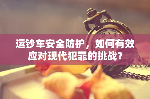 运钞车安全防护，如何有效应对现代犯罪的挑战？