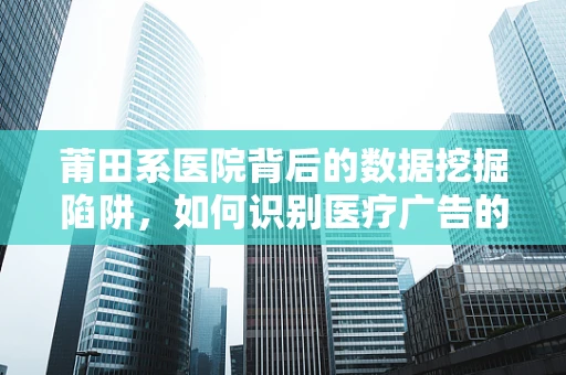 莆田系医院背后的数据挖掘陷阱，如何识别医疗广告的虚假性？