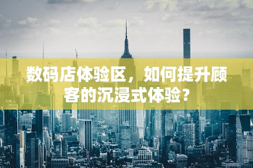 数码店体验区，如何提升顾客的沉浸式体验？