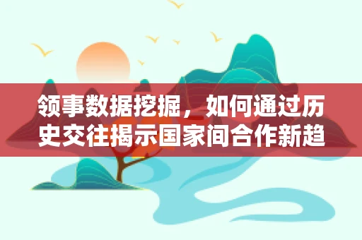 领事数据挖掘，如何通过历史交往揭示国家间合作新趋势？