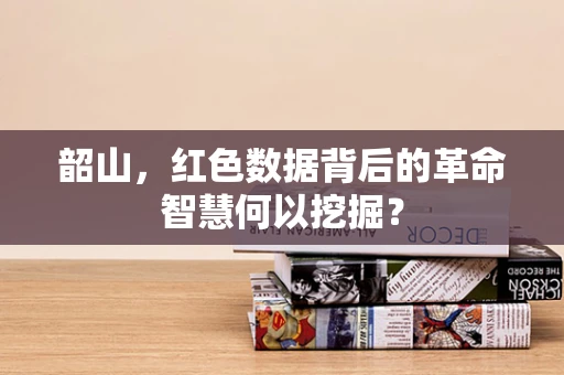 韶山，红色数据背后的革命智慧何以挖掘？