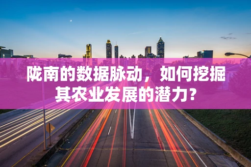 陇南的数据脉动，如何挖掘其农业发展的潜力？
