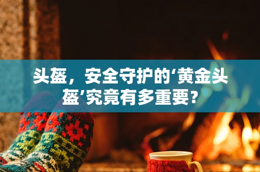 头盔，安全守护的‘黄金头盔’究竟有多重要？