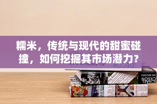 糯米，传统与现代的甜蜜碰撞，如何挖掘其市场潜力？