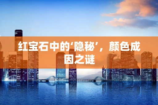 红宝石中的‘隐秘’，颜色成因之谜