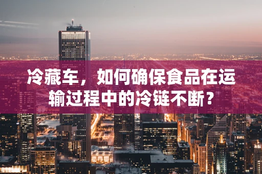 冷藏车，如何确保食品在运输过程中的冷链不断？