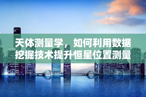天体测量学，如何利用数据挖掘技术提升恒星位置测量的精度？