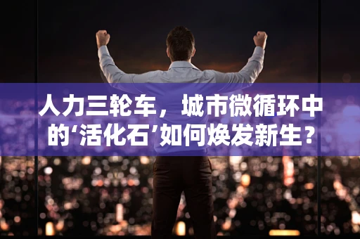 人力三轮车，城市微循环中的‘活化石’如何焕发新生？
