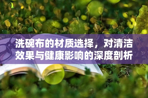 洗碗布的材质选择，对清洁效果与健康影响的深度剖析