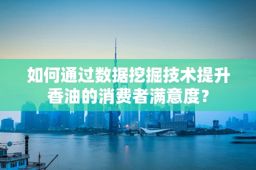 如何通过数据挖掘技术提升香油的消费者满意度？